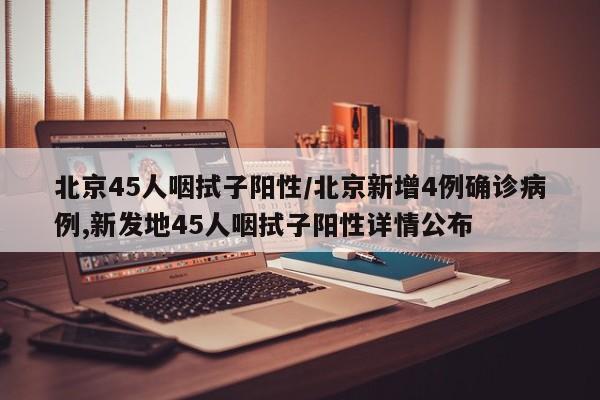 北京45人咽拭子阳性/北京新增4例确诊病例,新发地45人咽拭子阳性详情公布