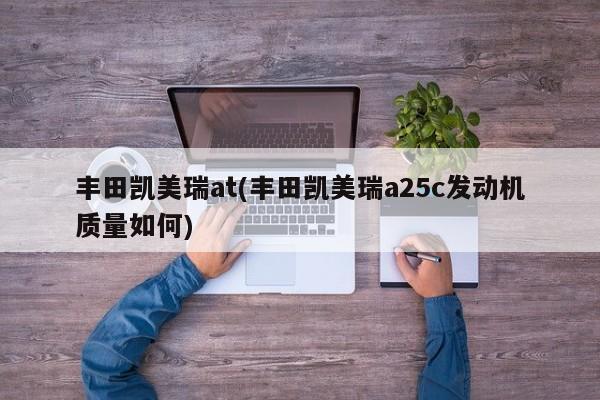 丰田凯美瑞at(丰田凯美瑞a25c发动机质量如何)