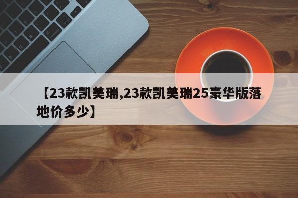 【23款凯美瑞,23款凯美瑞25豪华版落地价多少】