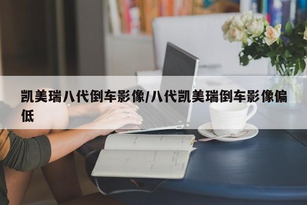 凯美瑞八代倒车影像/八代凯美瑞倒车影像偏低