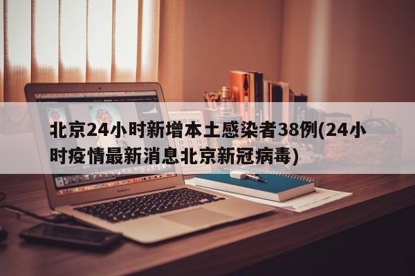 北京24小时新增本土感染者38例(24小时疫情最新消息北京新冠病毒)