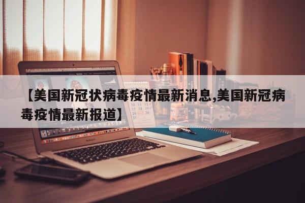 【美国新冠状病毒疫情最新消息,美国新冠病毒疫情最新报道】