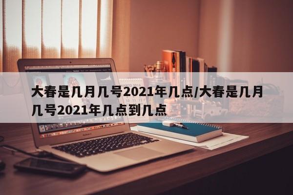 大春是几月几号2021年几点/大春是几月几号2021年几点到几点