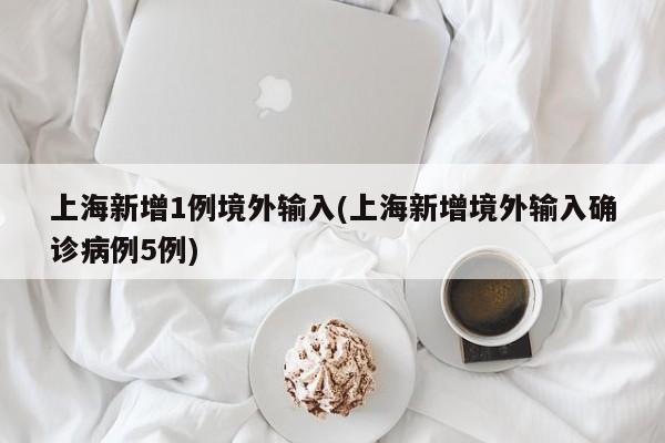 上海新增1例境外输入(上海新增境外输入确诊病例5例)