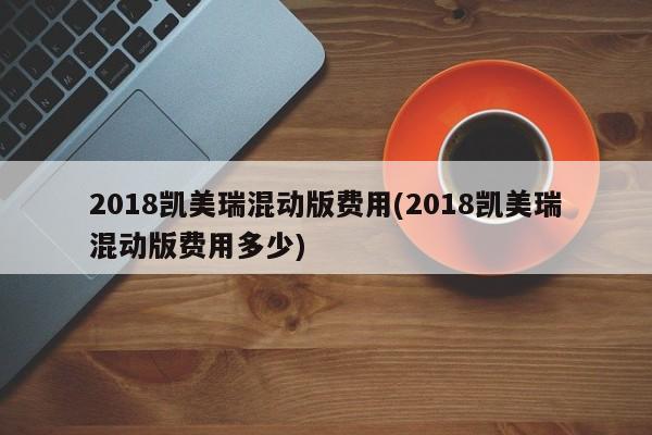 2018凯美瑞混动版费用(2018凯美瑞混动版费用多少)