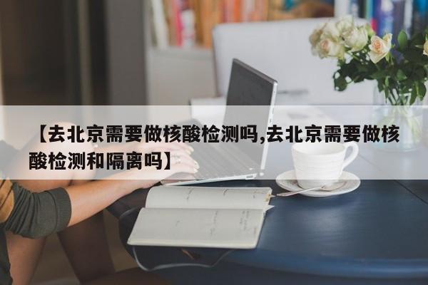 【去北京需要做核酸检测吗,去北京需要做核酸检测和隔离吗】