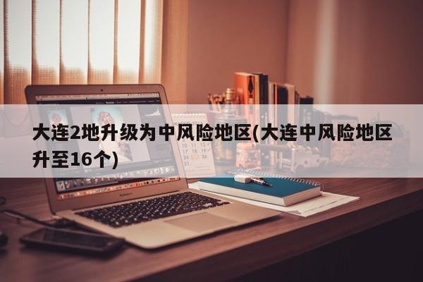 大连2地升级为中风险地区(大连中风险地区升至16个)