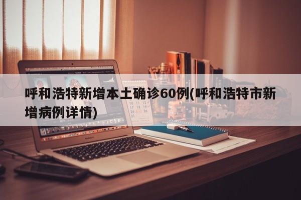 呼和浩特新增本土确诊60例(呼和浩特市新增病例详情)
