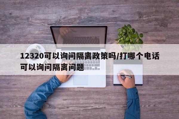 12320可以询问隔离政策吗/打哪个电话可以询问隔离问题