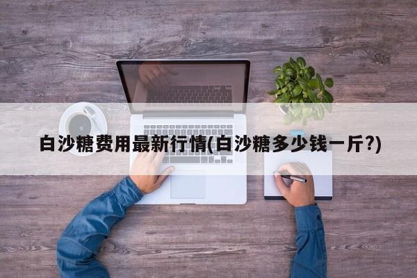 白沙糖费用最新行情(白沙糖多少钱一斤?)