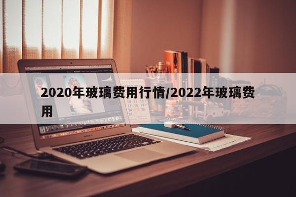 2020年玻璃费用行情/2022年玻璃费用