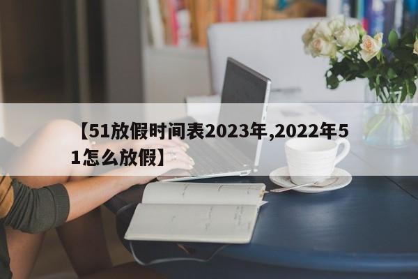 【51放假时间表2023年,2022年51怎么放假】