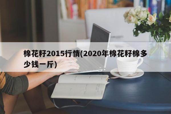 棉花籽2015行情(2020年棉花籽棉多少钱一斤)