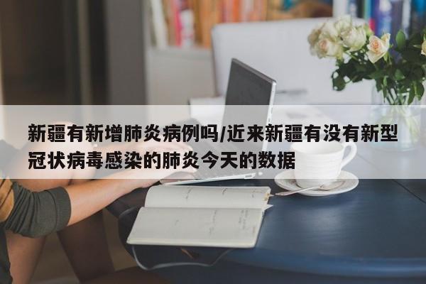 新疆有新增肺炎病例吗/近来新疆有没有新型冠状病毒感染的肺炎今天的数据