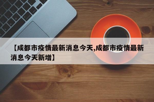 【成都市疫情最新消息今天,成都市疫情最新消息今天新增】