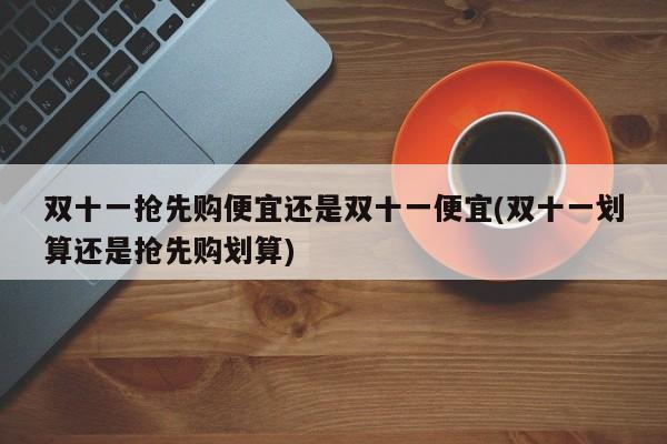 双十一抢先购便宜还是双十一便宜(双十一划算还是抢先购划算)