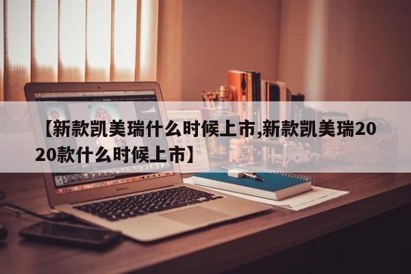 【新款凯美瑞什么时候上市,新款凯美瑞2020款什么时候上市】