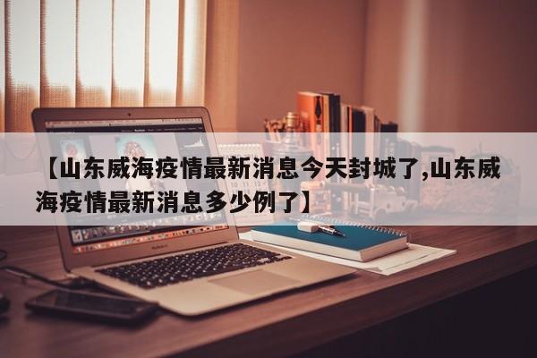 【山东威海疫情最新消息今天封城了,山东威海疫情最新消息多少例了】