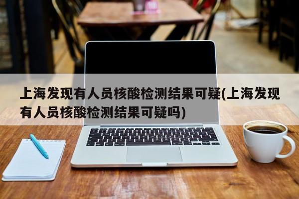 上海发现有人员核酸检测结果可疑(上海发现有人员核酸检测结果可疑吗)