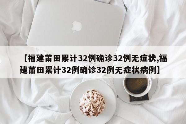 【福建莆田累计32例确诊32例无症状,福建莆田累计32例确诊32例无症状病例】