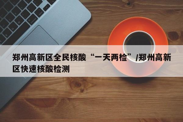 郑州高新区全民核酸“一天两检”/郑州高新区快速核酸检测