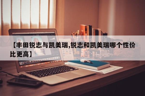 【丰田锐志与凯美瑞,锐志和凯美瑞哪个性价比更高】