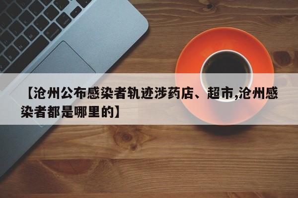 【沧州公布感染者轨迹涉药店、超市,沧州感染者都是哪里的】