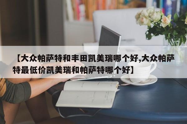 【大众帕萨特和丰田凯美瑞哪个好,大众帕萨特最低价凯美瑞和帕萨特哪个好】