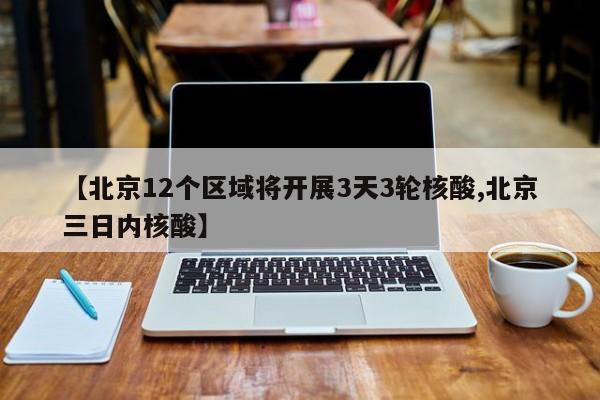 【北京12个区域将开展3天3轮核酸,北京三日内核酸】