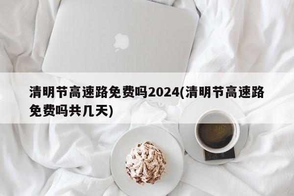 清明节高速路免费吗2024(清明节高速路免费吗共几天)