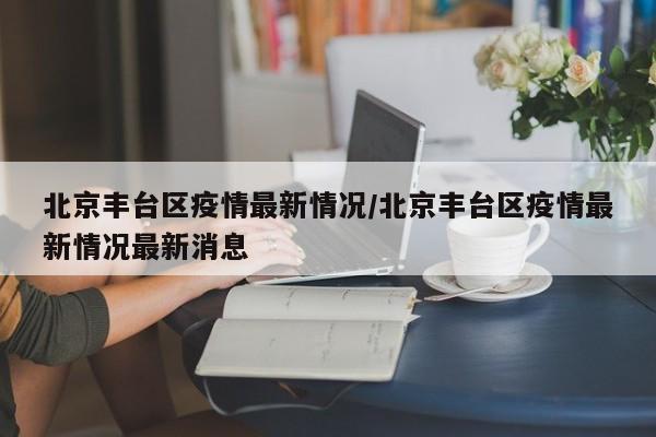 北京丰台区疫情最新情况/北京丰台区疫情最新情况最新消息