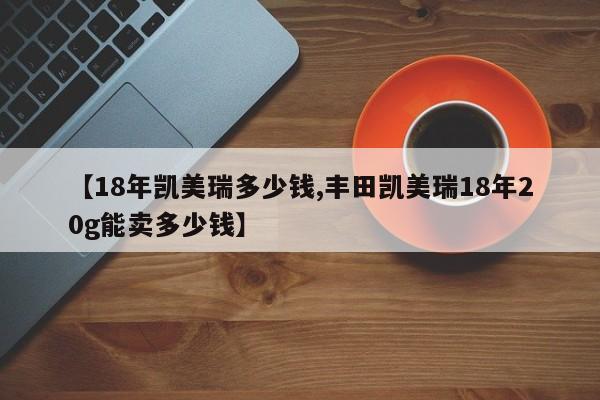 【18年凯美瑞多少钱,丰田凯美瑞18年20g能卖多少钱】