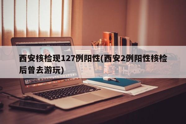 西安核检现127例阳性(西安2例阳性核检后曾去游玩)