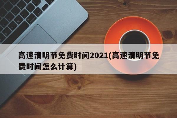 高速清明节免费时间2021(高速清明节免费时间怎么计算)