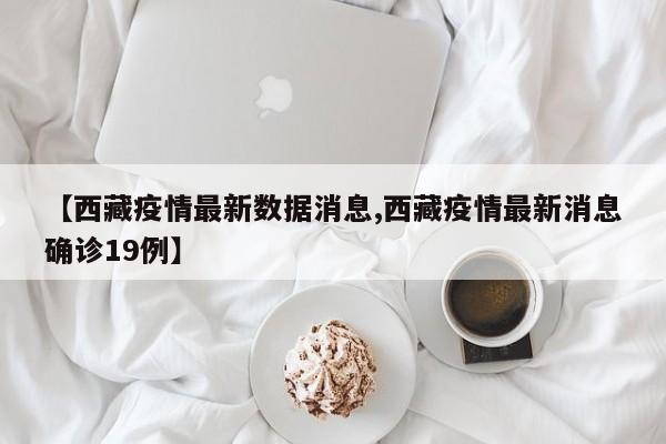 【西藏疫情最新数据消息,西藏疫情最新消息确诊19例】