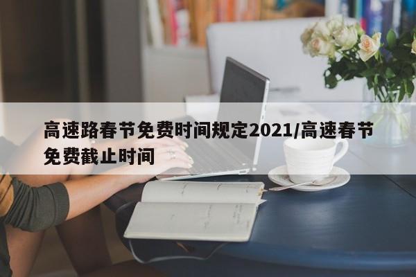 高速路春节免费时间规定2021/高速春节免费截止时间