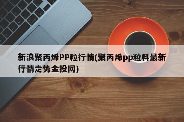 新浪聚丙烯PP粒行情(聚丙烯pp粒料最新行情走势金投网)