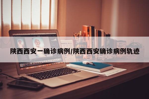 陕西西安一确诊病例/陕西西安确诊病例轨迹