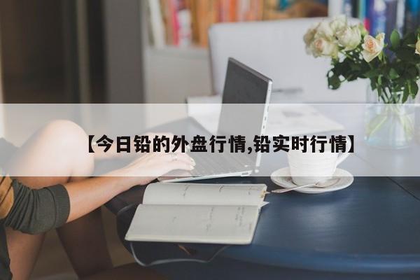 【今日铅的外盘行情,铅实时行情】