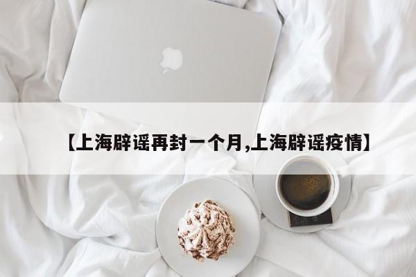 【上海辟谣再封一个月,上海辟谣疫情】