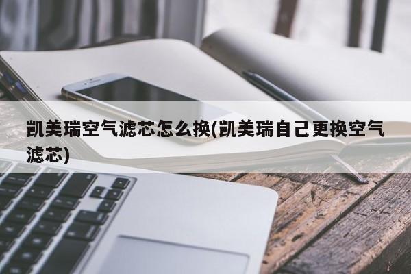 凯美瑞空气滤芯怎么换(凯美瑞自己更换空气滤芯)