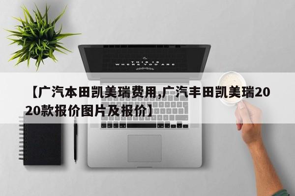 【广汽本田凯美瑞费用,广汽丰田凯美瑞2020款报价图片及报价】