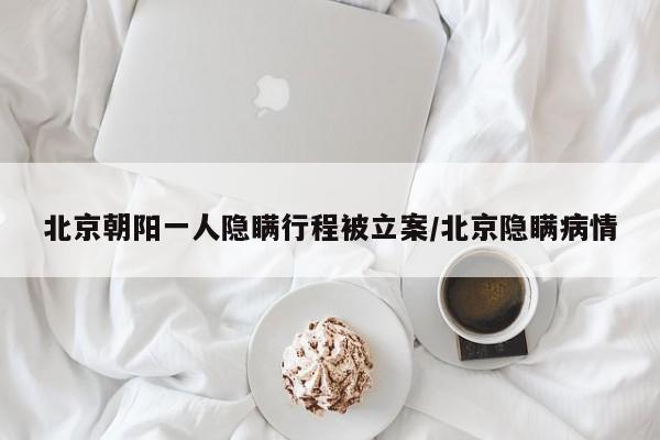 北京朝阳一人隐瞒行程被立案/北京隐瞒病情