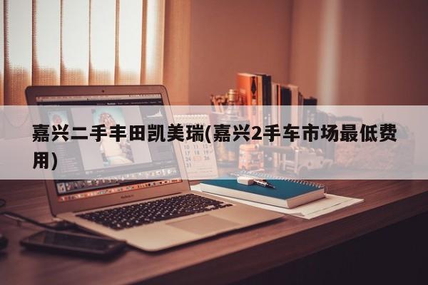 嘉兴二手丰田凯美瑞(嘉兴2手车市场最低费用)