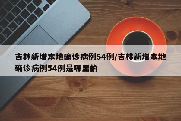 吉林新增本地确诊病例54例/吉林新增本地确诊病例54例是哪里的
