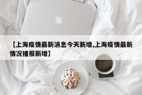【上海疫情最新消息今天新增,上海疫情最新情况播报新增】