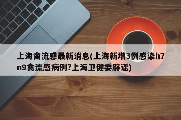 上海禽流感最新消息(上海新增3例感染h7n9禽流感病例?上海卫健委辟谣)