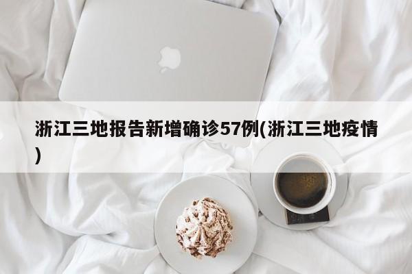 浙江三地报告新增确诊57例(浙江三地疫情)