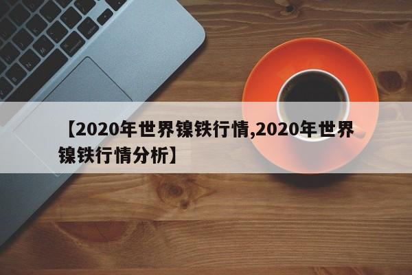 【2020年世界镍铁行情,2020年世界镍铁行情分析】